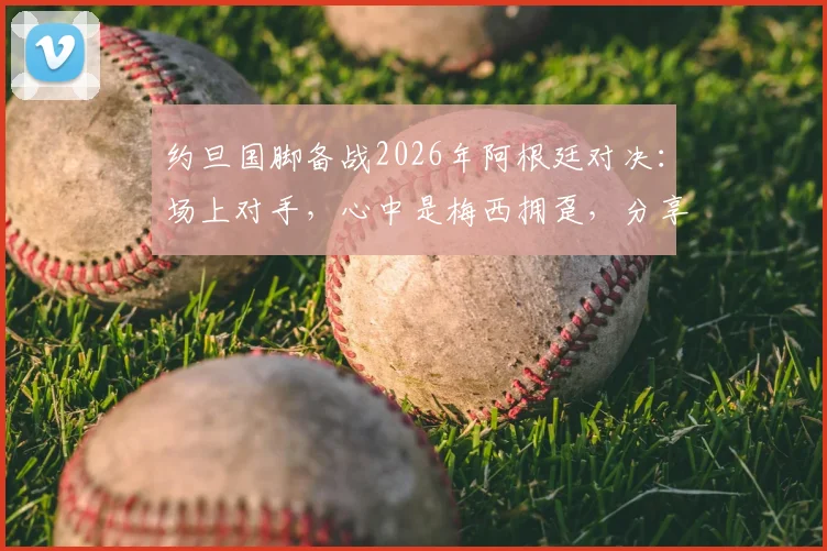 约旦国脚备战2026年阿根廷对决：场上对手，心中是梅西拥趸，分享职业球员的球迷情怀