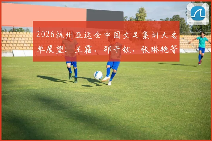 2026杭州亚运会中国女足集训大名单展望:王霜、邵子钦、张琳艳等核心球员入选分析与位置解读