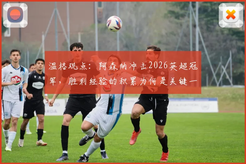 温格观点：阿森纳冲击2026英超冠军，胜利经验的积累为何是关键一步