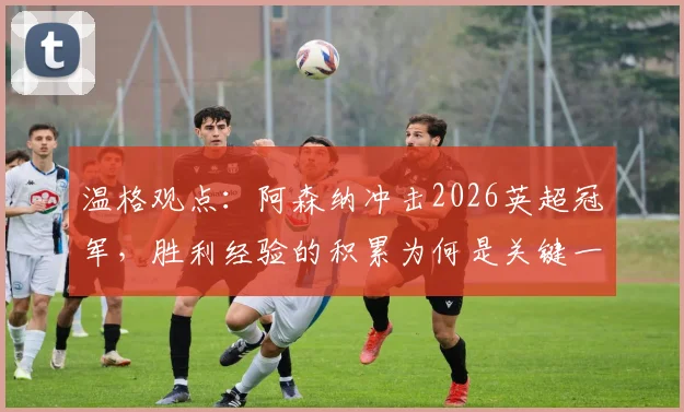 温格观点:阿森纳冲击2026英超冠军,胜利经验的积累为何是关键一步