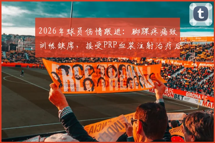 2026年球员伤情跟进：脚踝疼痛致训练缺席，接受PRP血浆注射治疗后火线回归赛场解析