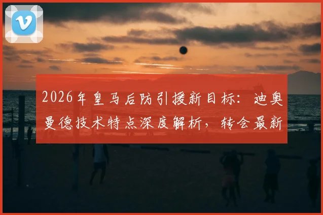 2026年皇马后防引援新目标：迪奥曼德技术特点深度解析，转会最新进展与费用预估全览