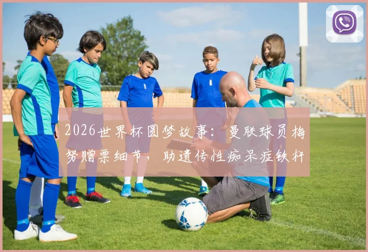 2026世界杯圆梦故事：曼联球员梅努赠票细节，助遗传性痴呆症铁杆球迷现场圆梦，暖心善举全记录