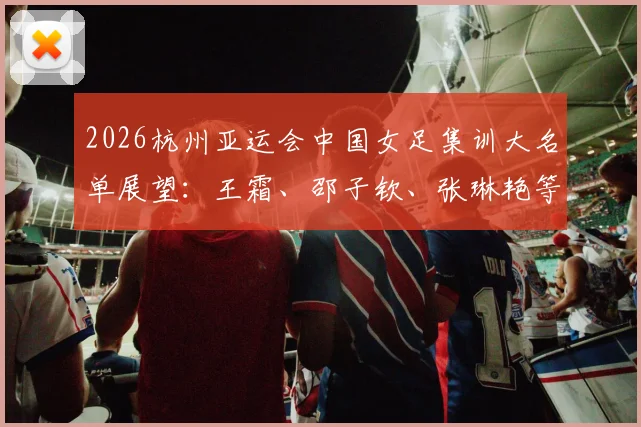 2026杭州亚运会中国女足集训大名单展望:王霜、邵子钦、张琳艳等核心球员入选分析与位置解读