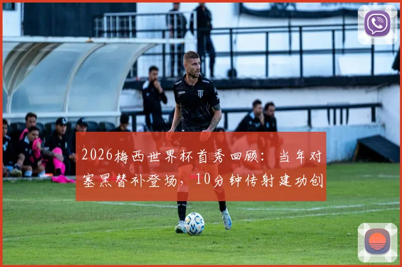2026梅西世界杯首秀回顾:当年对塞黑替补登场,10分钟传射建功创历史,年轻球员如何借鉴首秀经验