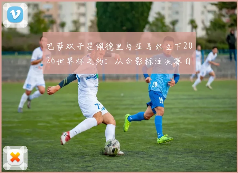 巴萨双子星佩德里与亚马尔立下2026世界杯之约：从合影标注决赛日看新生代球员的野心与规划