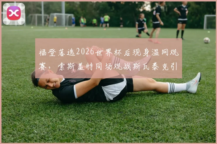 福登落选2026世界杯后现身温网观赛，索斯盖特同场观战斯瓦泰克引关注