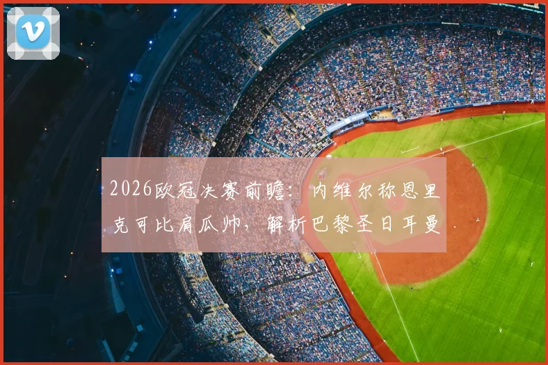 2026欧冠决赛前瞻：内维尔称恩里克可比肩瓜帅，解析巴黎圣日耳曼战术优势与夺冠概率