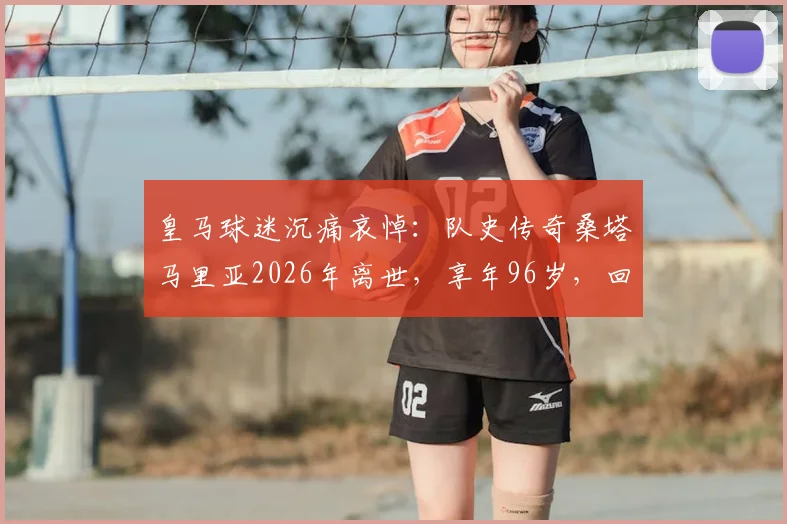 皇马球迷沉痛哀悼:队史传奇桑塔马里亚2026年离世,享年96岁,回顾其辉煌白衣生涯与历史地位