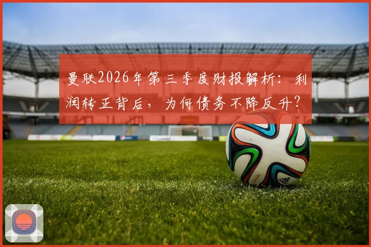 曼联2026年第三季度财报解析：利润转正背后，为何债务不降反升？球迷需看清这几点