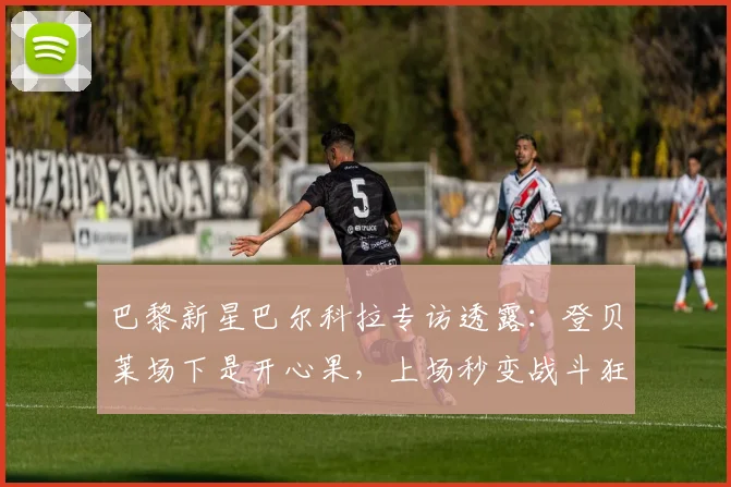 巴黎新星巴尔科拉专访透露：登贝莱场下是开心果，上场秒变战斗狂，他的职业态度如何影响更衣室？