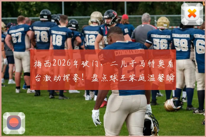 梅西2026年破门，二儿子马特奥看台激动挥拳！盘点球王家庭温馨瞬间与亲子足球理念