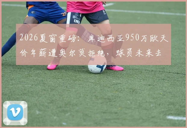 2026夏窗重磅：库迪西亚950万欧天价年薪遭奥尔莫拒绝，球员未来去向引发猜测