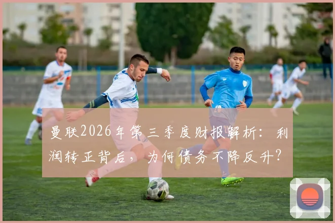 曼联2026年第三季度财报解析：利润转正背后，为何债务不降反升？球迷需看清这几点