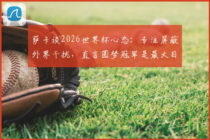 萨卡谈2026世界杯心态：专注屏蔽外界干扰，直言圆梦冠军是最大目标