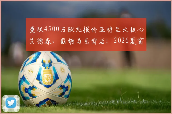 曼联4500万欧元报价亚特兰大核心艾德森,截胡马竞背后:2026夏窗中场补强关键一步