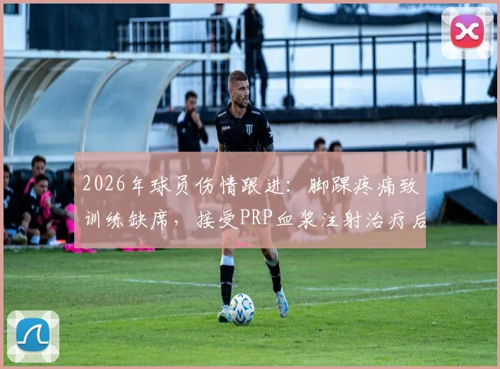 2026年球员伤情跟进：脚踝疼痛致训练缺席，接受PRP血浆注射治疗后火线回归赛场解析