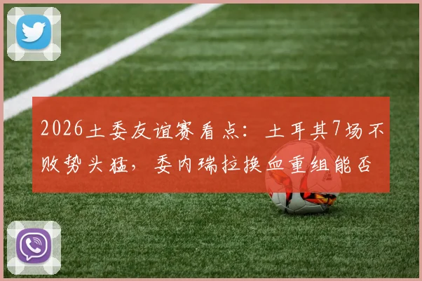 2026土委友谊赛看点：土耳其7场不败势头猛，委内瑞拉换血重组能否制造冷门？