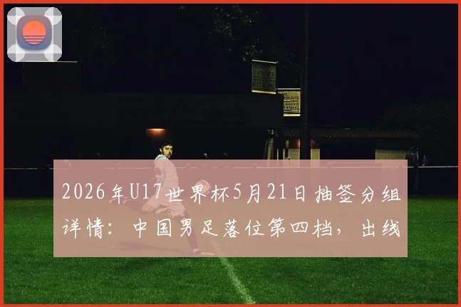 2026年U17世界杯5月21日抽签分组详情：中国男足落位第四档，出线形势与潜在对手全面解读